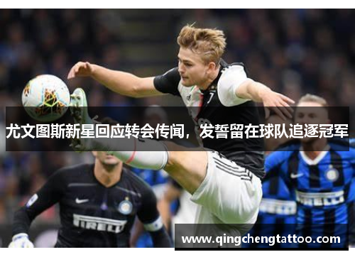 尤文图斯新星回应转会传闻，发誓留在球队追逐冠军