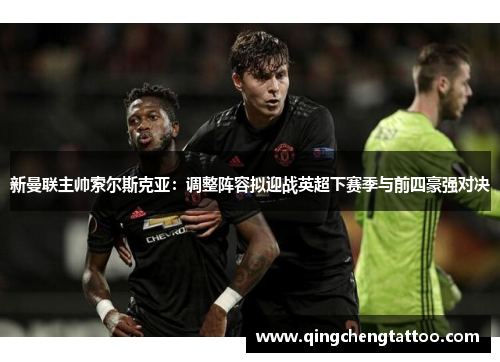新曼联主帅索尔斯克亚：调整阵容拟迎战英超下赛季与前四豪强对决