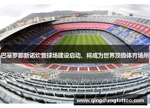 巴塞罗那新诺坎普球场建设启动，将成为世界顶级体育场所