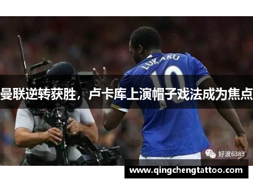 曼联逆转获胜，卢卡库上演帽子戏法成为焦点
