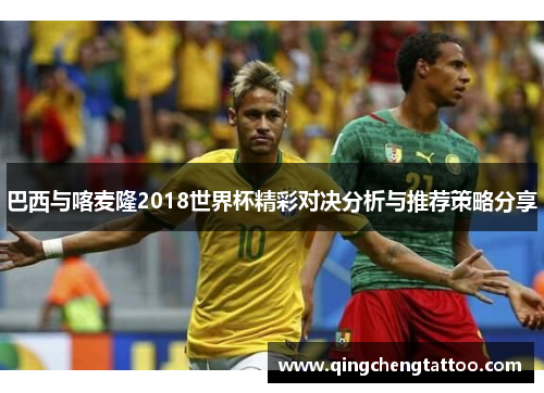 巴西与喀麦隆2018世界杯精彩对决分析与推荐策略分享